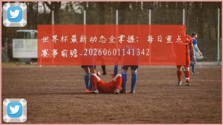 世界杯最新动态全掌握：每日重点赛事前瞻_20260601141342