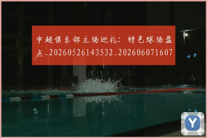 中超俱乐部主场巡礼：特色球场盘点_20260526143532_20260607160716
